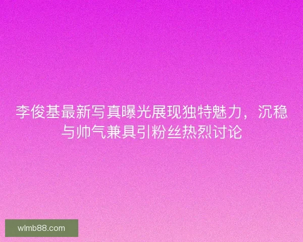 李俊基最新写真曝光展现独特魅力，沉稳与帅气兼具引粉丝热烈讨论