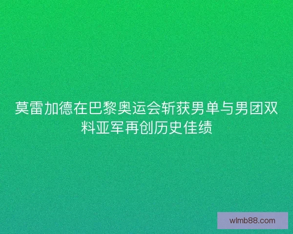 莫雷加德在巴黎奥运会斩获男单与男团双料亚军再创历史佳绩